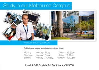 Level 6, 332 St Kilda Rd, Southbank VIC 3006
Melbourne Campus Hours:
Full instructor support is available during these times :
Morning			Monday - Friday					7:30 am - 12:30pm
Afternoon		 Monday - Friday					 1:00 pm - 6:00pm
Evening			 Monday - Thursday			 6:00 pm - 10:00pm
Study in our Melbourne Campus
 