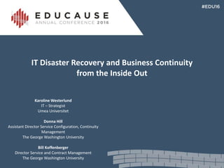 IT Disaster Recovery and Business Continuity
from the Inside Out
Karoline Westerlund
IT – Strategist
Umea Universitet
Donna Hill
Assistant Director Service Configuration, Continuity
Management
The George Washington University
Bill Koffenberger
Director Service and Contract Management
The George Washington University
 
