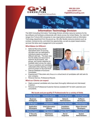 888-392-1434
                                                              www.GDHIT.com
                                                           IT@GDHConsulting.com




                      Information Technology Division
The GDH Consulting Information Technology Division provides resource solutions for the
top software and hardware professionals with clients across the United States. Our client list
ranges from Fortune 500 companies to new organizations looking to build an Information
Technology department from the ground up. We offer flexible resource solutions such as
contract, contract-to-hire, and direct hire opportunities, as well as project based solution
services that allow each engagement to be successful.
What Makes Us Different
    National Recruiting Center:
      Specialized team of sourcing
      recruiters who are dedicated to
      individual projects as well as
      different skill sets. This team also
      has the ability and resources to
      examine all job boards, user
      groups, and vendor networks for
      available talent across the nation.
    Focus on positions and candidates
      nationwide while retaining a single
      point-of-contact on the local level.
    Internal Database of Exclusive
      Candidates.
    Experienced IT Recruiters who focus on a virtual bench of candidates with skill sets for
      your company.
    Personal Service, Professional Results.
What our Clients can expect
    Highly screened candidates who have been thoroughly referenced and interviewed
      in-person.
    Personal and Professional Customer Service available 24/7 for both customers and
      consultants.

          We locate and pre-qualify IT Professionals for a variety of fields
Database Specialist        Hardware Experts       Network Engineers        Server Engineers

        Business               Help Desk              Network                  Software
       Intelligence            Specialist           Administrators            Developers

       IS Managers           Programmers          Training Specialists     Web Developers

       Application         Chief Information          Installation          Object Oriented
       Developers              Officers               Technicians            Developers
     Desktop Support        GUI Specialists        Project Managers        Technical Writers
       IT Security             Mainframe                Server                 System
       Specialists            Technicians              Engineers            Administrators
 