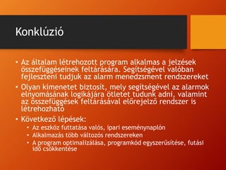 Konklúzió
• Az általam létrehozott program alkalmas a jelzések
összefüggéseinek feltárására. Segítségével valóban
fejleszteni tudjuk az alarm menedzsment rendszereket
• Olyan kimenetet biztosít, mely segítségével az alarmok
elnyomásának logikájára ötletet tudunk adni, valamint
az összefüggések feltárásával előrejelző rendszer is
létrehozható
• Következő lépések:
• Az eszköz futtatása valós, ipari eseménynaplón
• Alkalmazás több változós rendszereken
• A program optimalizálása, programkód egyszerűsítése, futási
idő csökkentése
 
