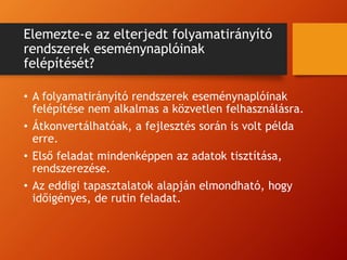 Elemezte-e az elterjedt folyamatirányító
rendszerek eseménynaplóinak
felépítését?
• A folyamatirányító rendszerek eseménynaplóinak
felépítése nem alkalmas a közvetlen felhasználásra.
• Átkonvertálhatóak, a fejlesztés során is volt példa
erre.
• Első feladat mindenképpen az adatok tisztítása,
rendszerezése.
• Az eddigi tapasztalatok alapján elmondható, hogy
időigényes, de rutin feladat.
 
