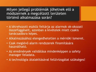 Milyen jellegű problémák jöhetnek elő a
módszernek a megcélzott területen
történő alkalmazása során?
• A létrehozott eszköz feltárja az alarmok ok-okozati
összefüggéseit, azonban a kivételek miatt csakis
tanácsadásra képes.
• Alkalmazásához elengedhetetlen a mérnöki ismeret.
• Csak meglévő alarm rendszerek finomítására
használható.
• Az eredmények validálása mindenképpen a safety
manager feladata.
• A technológia átalakításával felülvizsgálat szükséges!
 