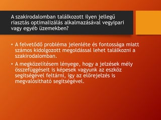 A szakirodalomban találkozott ilyen jellegű
riasztás optimalizálás alkalmazásával vegyipari
vagy egyéb üzemekben?
• A felvetődő probléma jelenléte és fontossága miatt
számos kidolgozott megoldással lehet találkozni a
szakirodalomban.
• A megközelítésem lényege, hogy a jelzések mély
összefüggéseit is képesek vagyunk az eszköz
segítségével feltárni, így az előrejelzés is
megvalósítható segítségével.
 