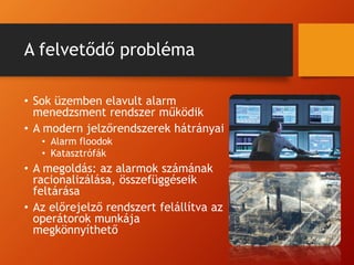 A felvetődő probléma
• Sok üzemben elavult alarm
menedzsment rendszer működik
• A modern jelzőrendszerek hátrányai
• Alarm floodok
• Katasztrófák
• A megoldás: az alarmok számának
racionalizálása, összefüggéseik
feltárása
• Az előrejelző rendszert felállítva az
operátorok munkája
megkönnyíthető
 