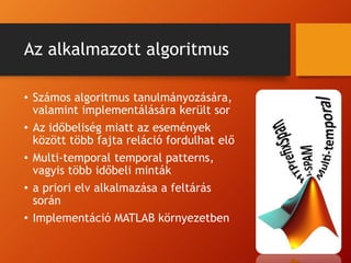 Az alkalmazott algoritmus
• Számos algoritmus tanulmányozására,
valamint implementálására került sor
• Az időbeliség miatt az események
között több fajta reláció fordulhat elő
• Multi-temporal temporal patterns,
vagyis több időbeli minták
• a priori elv alkalmazása a feltárás
során
• Implementáció MATLAB környezetben
 