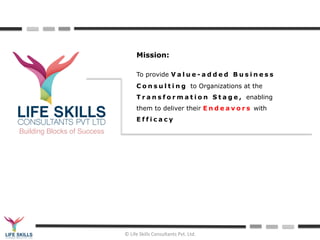 ©	
  Life	
  Skills	
  Consultants	
  Pvt.	
  Ltd.	
  	
  
Building Blocks of Success
Mission:
To provide V a l u e - a d d e d B u s i n e s s
C o n s u l t i n g to Organizations at the
T r a n s f o r m a t i o n S t a g e , enabling
them to deliver their E n d e a v o r s with
E f f i c a c y
 