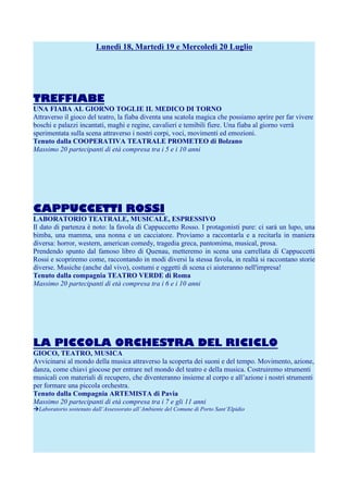 Lunedì 18, Martedì 19 e Mercoledì 20 Luglio

TREFFIABE
UNA FIABA AL GIORNO TOGLIE IL MEDICO DI TORNO
Attraverso il gioco del teatro, la fiaba diventa una scatola magica che possiamo aprire per far vivere
boschi e palazzi incantati, maghi e regine, cavalieri e temibili fiere. Una fiaba al giorno verrà
sperimentata sulla scena attraverso i nostri corpi, voci, movimenti ed emozioni.
Tenuto dalla COOPERATIVA TEATRALE PROMETEO di Bolzano
Massimo 20 partecipanti di età compresa tra i 5 e i 10 anni

CAPPUCCETTI ROSSI
LABORATORIO TEATRALE, MUSICALE, ESPRESSIVO
Il dato di partenza è noto: la favola di Cappuccetto Rosso. I protagonisti pure: ci sarà un lupo, una
bimba, una mamma, una nonna e un cacciatore. Proviamo a raccontarla e a recitarla in maniera
diversa: horror, western, american comedy, tragedia greca, pantomima, musical, prosa.
Prendendo spunto dal famoso libro di Quenau, metteremo in scena una carrellata di Cappuccetti
Rossi e scopriremo come, raccontando in modi diversi la stessa favola, in realtà si raccontano storie
diverse. Musiche (anche dal vivo), costumi e oggetti di scena ci aiuteranno nell'impresa!
Tenuto dalla compagnia TEATRO VERDE di Roma
Massimo 20 partecipanti di età compresa tra i 6 e i 10 anni

LA PICCOLA ORCHESTRA DEL RICICLO
GIOCO, TEATRO, MUSICA
Avvicinarsi al mondo della musica attraverso la scoperta dei suoni e del tempo. Movimento, azione,
danza, come chiavi giocose per entrare nel mondo del teatro e della musica. Costruiremo strumenti
musicali con materiali di recupero, che diventeranno insieme al corpo e all’azione i nostri strumenti
per formare una piccola orchestra.
Tenuto dalla Compagnia ARTEMISTA di Pavia
Massimo 20 partecipanti di età compresa tra i 7 e gli 11 anni
Laboratorio sostenuto dall’Assessorato all’Ambiente del Comune di Porto Sant’Elpidio

 