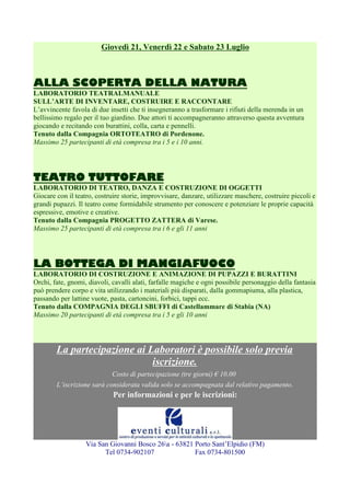 Giovedì 21, Venerdì 22 e Sabato 23 Luglio

ALLA SCOPERTA DELLA NATURA
LABORATORIO TEATRALMANUALE
SULL’ARTE DI INVENTARE, COSTRUIRE E RACCONTARE
L’avvincente favola di due insetti che ti insegneranno a trasformare i rifiuti della merenda in un
bellissimo regalo per il tuo giardino. Due attori ti accompagneranno attraverso questa avventura
giocando e recitando con burattini, colla, carta e pennelli.
Tenuto dalla Compagnia ORTOTEATRO di Pordenone.
Massimo 25 partecipanti di età compresa tra i 5 e i 10 anni.

TEATRO TUTTOFARE
LABORATORIO DI TEATRO, DANZA E COSTRUZIONE DI OGGETTI
Giocare con il teatro, costruire storie, improvvisare, danzare, utilizzare maschere, costruire piccoli e
grandi pupazzi. Il teatro come formidabile strumento per conoscere e potenziare le proprie capacità
espressive, emotive e creative.
Tenuto dalla Compagnia PROGETTO ZATTERA di Varese.
Massimo 25 partecipanti di età compresa tra i 6 e gli 11 anni

LA BOTTEGA DI MANGIAFUOCO
LABORATORIO DI COSTRUZIONE E ANIMAZIONE DI PUPAZZI E BURATTINI
Orchi, fate, gnomi, diavoli, cavalli alati, farfalle magiche e ogni possibile personaggio della fantasia
può prendere corpo e vita utilizzando i materiali più disparati, dalla gommapiuma, alla plastica,
passando per lattine vuote, pasta, cartoncini, forbici, tappi ecc.
Tenuto dalla COMPAGNIA DEGLI SBUFFI di Castellammare di Stabia (NA)
Massimo 20 partecipanti di età compresa tra i 5 e gli 10 anni

La partecipazione ai Laboratori è possibile solo previa
iscrizione.
Costo di partecipazione (tre giorni) € 10,00
L’iscrizione sarà considerata valida solo se accompagnata dal relativo pagamento.

Per informazioni e per le iscrizioni:

Via San Giovanni Bosco 26a - 63821 Porto Sant’Elpidio (FM)
Tel 0734-902107
Fax 0734-801500

 