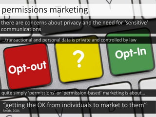 permissions marketing
…transactional and personal data is private and controlled by law
there are concerns about privacy and the need for ‘sensitive’
communications
quite simply ‘permissions’ or ‘permission-based’ marketing is about…
“getting the OK from individuals to market to them”
Smith, 2004
 