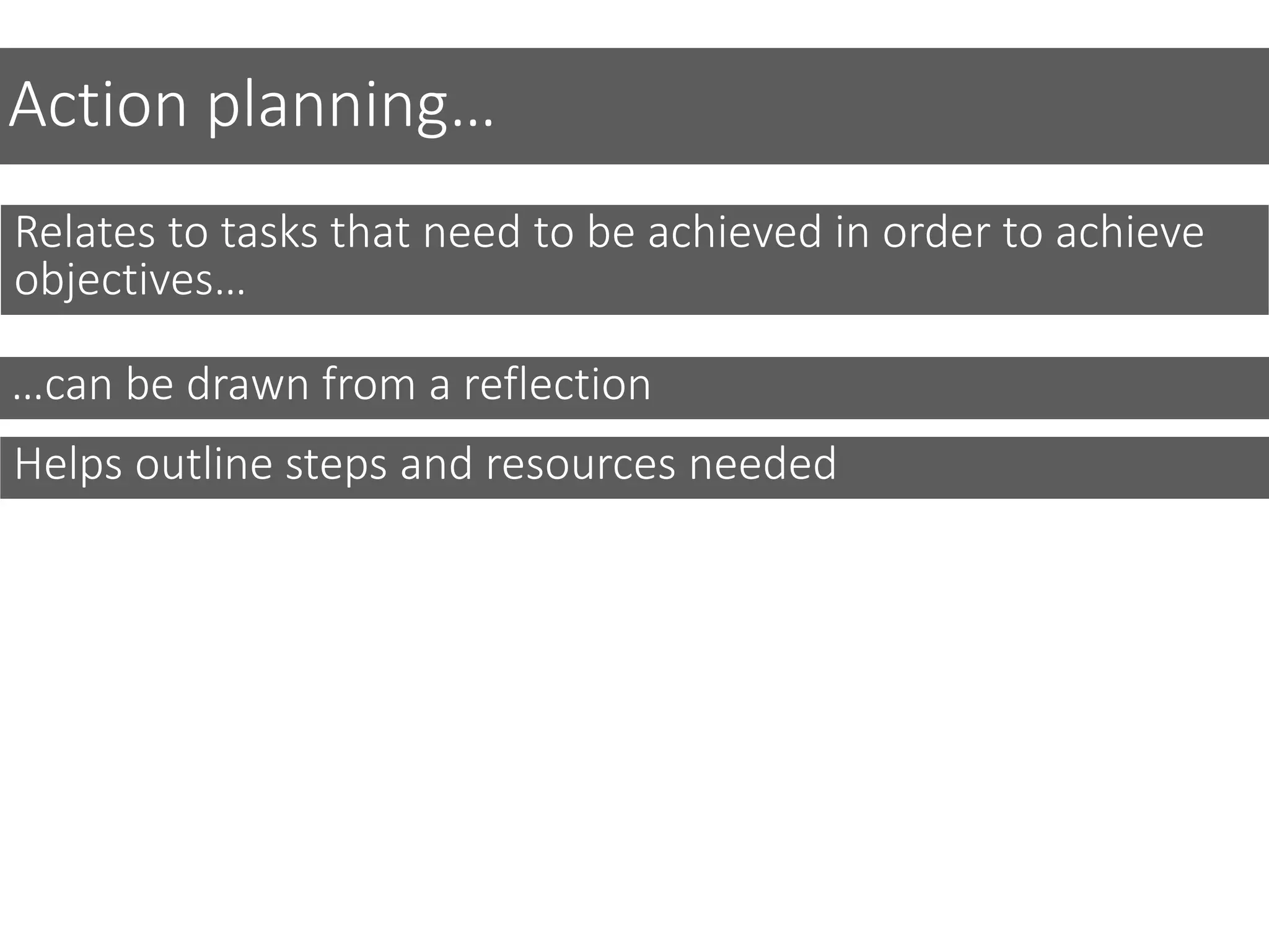 Action planning…
Relates to tasks that need to be achieved in order to achieve
objectives…
Helps outline steps and resources needed
…can be drawn from a reflection
 