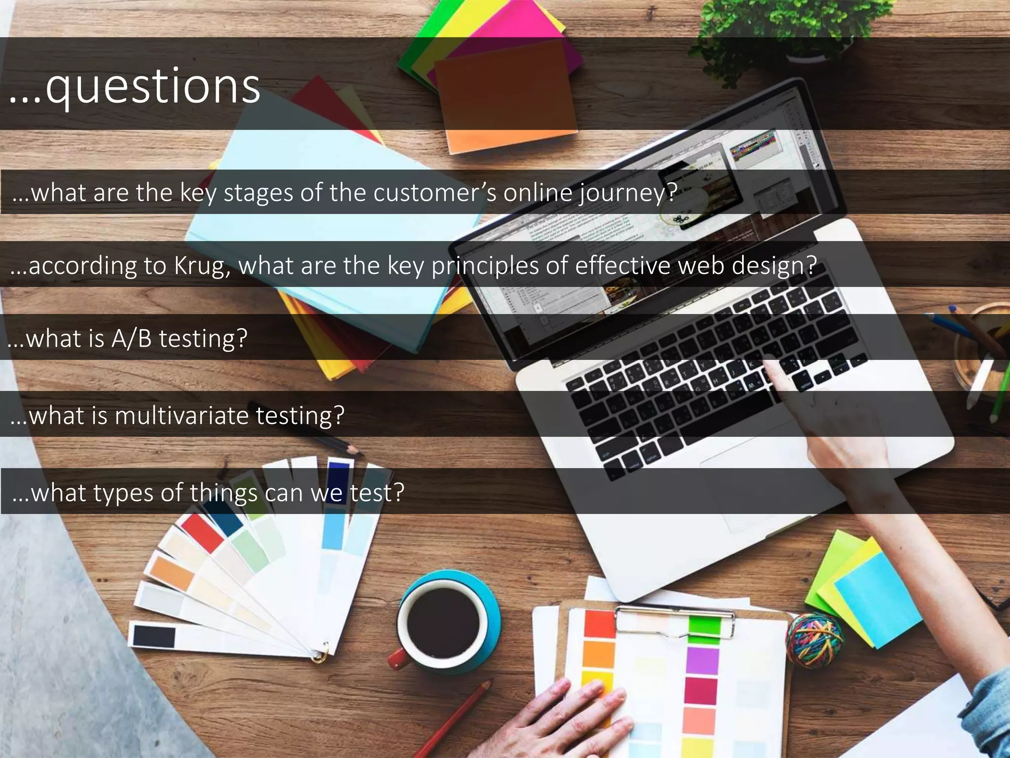 …questions
…what are the key stages of the customer’s online journey?
…according to Krug, what are the key principles of effective web design?
…what is A/B testing?
…what is multivariate testing?
…what types of things can we test?