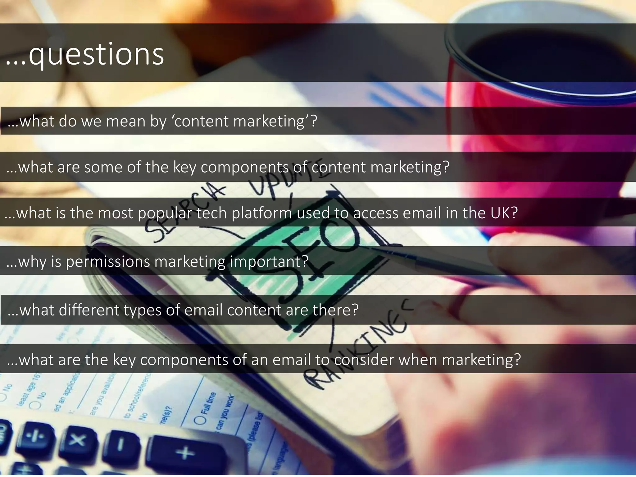 …questions
…what do we mean by ‘content marketing’?
…what are some of the key components of content marketing?
…what is the most popular tech platform used to access email in the UK?
…why is permissions marketing important?
…what are the key components of an email to consider when marketing?
…what different types of email content are there?