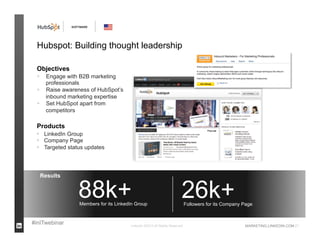 SOFTWARE




 Hubspot: Building thought leadership

 Objectives
      Engage with B2B marketing
       professionals
      Raise awareness of HubSpot’s
       inbound marketing expertise
      Set HubSpot apart from
       competitors

 Products
  LinkedIn Group
  Company Page
  Targeted status updates



     Results


                   88k+
                   Members for its LinkedIn Group
                                                                          26k+Followers for its Company Page


#inITwebinar                             LinkedIn ©2013 All Rights Reserved                             MARKETING.LINKEDIN.COM 21
 