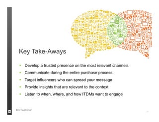 Key Take-Aways

   Develop a trusted presence on the most relevant channels
   Communicate during the entire purchase process
   Target influencers who can spread your message
   Provide insights that are relevant to the context
   Listen to when, where, and how ITDMs want to engage


#inITwebinar                                                   22
 