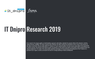 IT Dnipro Research 2019
In its research, the company applies an interdisciplinary approach, which allows calculate the economic effect of the industries’ activities,
making forecasts, modelling. The study is based on clear indicators that allow tracking the contribution of the IT sector to the economy of
the region, in particular, the gross value added of IT industry or IT gross regional product, the share of gross value added in the regional GRP,
IT industry turnover, the forecast of the industry growth, the dynamics of taxes paid by the industry, the number of jobs created by direct and
induced employment. The results of the study provide signiﬁcant advantages for the positioning and development of the IT industry of a
particular city or region, as well as can become the basis for strategic planning of industry development.
 