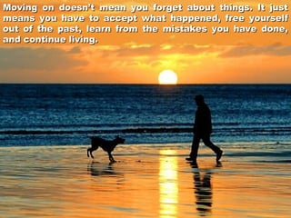 Moving on doesn’t mean you forget about things. It just
means you have to accept what happened, free yourself
out of the past, learn from the mistakes you have done,
and continue living.

 