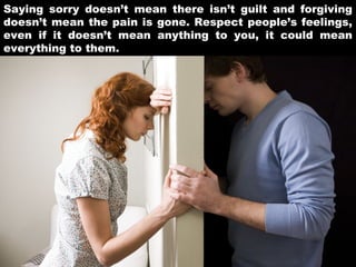 Saying sorry doesn’t mean there isn’t guilt and forgiving
doesn’t mean the pain is gone. Respect people’s feelings,
even if it doesn’t mean anything to you, it could mean
everything to them.

 