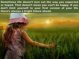 Sometimes life doesn’t turn out the way you expected
or hoped. That doesn’t mean you can’t be happy. If you
don’t limit yourself to your first version of your life
there’s always a bright future ahead.

 