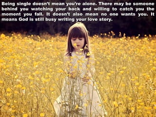 Being single doesn’t mean you’re alone. There may be someone
behind you watching your back and willing to catch you the
moment you fall. It doesn’t also mean no one wants you. It
means God is still busy writing your love story.

 