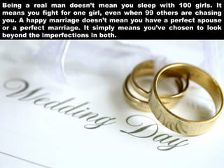 Being a real man doesn’t mean you sleep with 100 girls. It
means you fight for one girl, even when 99 others are chasing
you. A happy marriage doesn’t mean you have a perfect spouse
or a perfect marriage. It simply means you’ve chosen to look
beyond the imperfections in both.

 