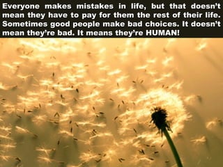 Everyone makes mistakes in life, but that doesn’t
mean they have to pay for them the rest of their life.
Sometimes good people make bad choices. It doesn’t
mean they’re bad. It means they’re HUMAN!

 