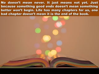No doesn’t mean never. It just means not yet. Just
because something good ends doesn’t mean something
better won’t begin. Life has many chapters for us, one
bad chapter doesn’t mean it is the end of the book.

 