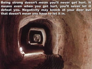 Being strong doesn’t mean you’ll never get hurt. It
means even when you get hurt, you’ll never let it
defeat you. Negativity may knock at your door but
that doesn’t mean you have to let it in.

 