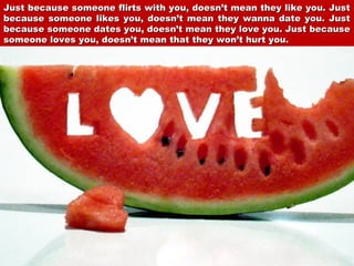 Just because someone flirts with you, doesn’t mean they like you. Just
because someone likes you, doesn’t mean they wanna date you. Just
because someone dates you, doesn’t mean they love you. Just because
someone loves you, doesn’t mean that they won’t hurt you.

 