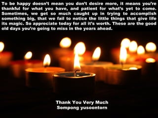 To be happy doesn’t mean you don’t desire more, it means you’re
thankful for what you have, and patient for what’s yet to come.
Sometimes, we get so much caught up in trying to accomplish
something big, that we fail to notice the little things that give life
its magic. So appreciate today for all it’s worth. These are the good
old days you’re going to miss in the years ahead.

Thank You Very Much
Sompong yusoontorn

 