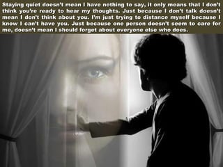Staying quiet doesn’t mean I have nothing to say, it only means that I don’t
think you’re ready to hear my thoughts. Just because I don’t talk doesn’t
mean I don’t think about you. I’m just trying to distance myself because I
know I can’t have you. Just because one person doesn’t seem to care for
me, doesn’t mean I should forget about everyone else who does.

 