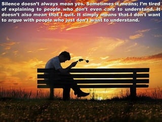 Silence doesn’t always mean yes. Sometimes it means; I’m tired
of explaining to people who don’t even care to understand. It
doesn’t also mean that I quit. It simply means that I don’t want
to argue with people who just don’t want to understand.

 