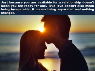 Just because you are available for a relationship doesn’t
mean you are ready for one. True love doesn’t also mean
being inseparable, it means being separated and nothing
changes.

 