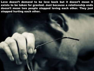 Love doesn’t demand to be love back but it doesn’t mean it
exists to be taken for granted. Just because a relationship ends
doesn’t mean two people stopped loving each other. They just
stopped hurting each other.

 
