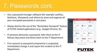 7. Passwords cont.
• Use a password manager software (for example LastPass,
Dashlane, 1Password, and others) to store and organize all
your encrypted passwords in one place.
• Always decline the use of the "Remember Password" feature
of FUTEK related applications (e.g., Google Chrome, IE).
• If someone demands a password, refer them to the IT
Policies document and direct them to the IT Department.
• If an account or password compromise is suspected,
immediately change it and report the incident to the IT
Department.
 