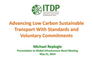 Advancing Low Carbon Sustainable
Transport With Standards and
Voluntary Commitments
Michael Replogle
Presentation to Global Infrastructure Basel Meeting
May 21, 2014
 