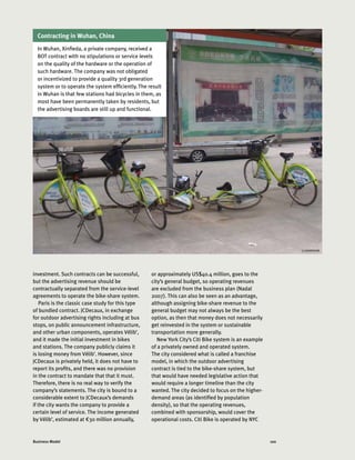 100Business Model
investment. Such contracts can be successful,
but the advertising revenue should be
contractually separated from the service-level
agreements to operate the bike-share system.
Paris is the classic case study for this type
of bundled contract. JCDecaux, in exchange
for outdoor advertising rights including at bus
stops, on public announcement infrastructure,
and other urban components, operates Vélib’,
and it made the initial investment in bikes
and stations. The company publicly claims it
is losing money from Vélib’. However, since
JCDecaux is privately held, it does not have to
report its profits, and there was no provision
in the contract to mandate that that it must.
Therefore, there is no real way to verify the
company’s statements. The city is bound to a
considerable extent to JCDecaux’s demands
if the city wants the company to provide a
certain level of service. The income generated
by Vélib’, estimated at €30 million annually,
or approximately US$40.4 million, goes to the
city’s general budget, so operating revenues
are excluded from the business plan (Nadal
2007). This can also be seen as an advantage,
although assigning bike-share revenue to the
general budget may not always be the best
option, as then that money does not necessarily
get reinvested in the system or sustainable
transportation more generally.
New York City’s Citi Bike system is an example
of a privately owned and operated system.
The city considered what is called a franchise
model, in which the outdoor advertising
contract is tied to the bike-share system, but
that would have needed legislative action that
would require a longer timeline than the city
wanted. The city decided to focus on the higher-
demand areas (as identified by population
density), so that the operating revenues,
combined with sponsorship, would cover the
operational costs. Citi Bike is operated by NYC
Contracting in Wuhan, China
In Wuhan, Xinfieda, a private company, received a
BOT contract with no stipulations or service levels
on the quality of the hardware or the operation of
such hardware. The company was not obligated
or incentivized to provide a quality 3rd generation
system or to operate the system efficiently. The result
in Wuhan is that few stations had bicycles in them, as
most have been permanently taken by residents, but
the advertising boards are still up and functional.
LI SHANSHAN
 