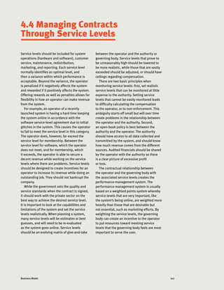 102Business Model
Service levels should be included for system
operations (hardware and software), customer
service, maintenance, redistribution,
marketing, and reporting. Each service level
normally identifies an optimal level, and
then a variance within which performance is
acceptable. Beyond the variance, the operator
is penalized if it negatively affects the system
and rewarded if it positively affects the system.
Offering rewards as well as penalties allows for
flexibility in how an operator can make revenue
from the system.
For example, an operator of a recently
launched system is having a hard time keeping
the system online in accordance with the
software service-level agreement due to initial
glitches in the system. This causes the operator
to fail to meet the service level in this category.
The operator does, however, far exceed the
service level for membership. Between the
service level for software, which the operator
does not meet, and for membership, which
it exceeds, the operator is able to secure a
decent revenue while working on the service
levels where there are problems. Service levels
should be designed to create incentives for an
operator to increase its revenue while doing an
outstanding job. They should not bankrupt the
company.
While the government sets the quality and
service standards when the contract is signed,
it should work with the private sector on the
best way to achieve the desired service level.
It is important to look at the capabilities and
limitations of the system and set the service
levels realistically. When planning a system,
many service levels will be estimates or best
guesses, and will need to be re-evaluated
as the system goes online. Service levels
should be an evolving matrix of give-and-take
between the operator and the authority or
governing body. Service levels that prove to
be unreasonably high should be lowered to
be more realistic, while those that are vastly
exceeded should be adjusted, or should have
ceilings regarding compensation.
There are two basic principles when
monitoring service levels: first, set realistic
service levels that can be monitored at little
expense to the authority. Setting service
levels that cannot be easily monitored leads
to difficulty calculating the compensation
to the operator, or to non-enforcement. This
ambiguity starts off small but will over time
create problems in the relationship between
the operator and the authority. Second,
an open-book policy is best between the
authority and the operator. The authority
should have access to all data collected and
transmitted by the system, and should know
how much revenue comes from the different
sources. Audited financials should be shared
by the operator with the authority so there
is a clear picture of excessive profit
or loss.
The contractual relationship between
the operator and the governing body with
the associated service levels creates the
performance-management system. The
performance-management system is usually
based on a weighted points system whereby
service levels that are very important, like
the system’s being online, are weighted more
heavily than those that are desirable but
not essential, such as marketing efforts. By
weighting the service levels, the governing
body can create an incentive to the operator
to put resources toward meeting service
levels that the governing body feels are most
important to serve the user.
4.4 Managing Contracts
Through Service Levels
 
