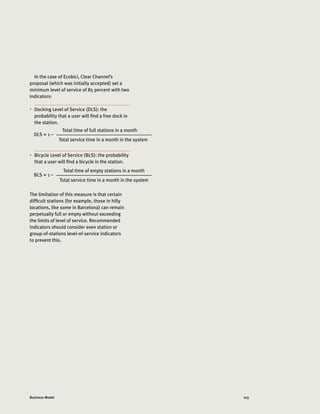 103Business Model
In the case of Ecobici, Clear Channel’s
proposal (which was initially accepted) set a
minimum level of service of 85 percent with two
indicators:
•	 Docking Level of Service (DLS): the
probability that a user will find a free dock in
the station.
•	 Bicycle Level of Service (BLS): the probability
that a user will find a bicycle in the station.
The limitation of this measure is that certain
difficult stations (for example, those in hilly
locations, like some in Barcelona) can remain
perpetually full or empty without exceeding
the limits of level of service. Recommended
indicators should consider even station or
group-of-stations level-of-service indicators
to prevent this.
DLS = 1 –
Total time of full stations in a month
	 Total service time in a month in the system
BLS = 1 –
Total time of empty stations in a month
	 Total service time in a month in the system
 