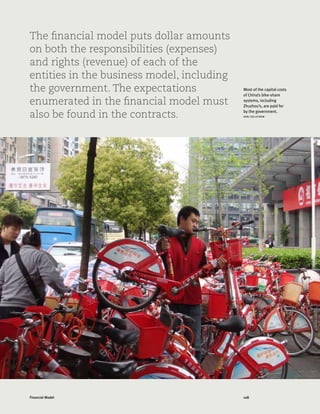 108Financial Model
The financial model puts dollar amounts
on both the responsibilities (expenses)
and rights (revenue) of each of the
entities in the business model, including
the government. The expectations
enumerated in the financial model must
also be found in the contracts.
Most of the capital costs
of China’s bike-share
systems, including
Zhuzhou’s, are paid for
by the government.
KARL FJELLSTROM
 