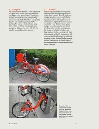 110Financial Model
5.1.1 Bicycles
The bicycles themselves are a small component
of capital costs. Bicycle costs vary immensely
around the world. Some systems use bicycles
that are almost off-the-shelf, with a locking
mechanism attached, while others use specialty
bicycles with proprietary parts and GPS
tracking. The cost of a single bike can range
from as little as US$100 in Asian systems to
as much as US$2,000 for bikes with GPS and
satellite-operated unlocking systems.
5.1.2 Stations
Stations, specifically the docking spaces,
often represent the single largest capital
cost in many systems. However, a greater
number of docking spaces helps reduce
operating costs by reducing the need for
redistribution. High-tech terminals are not
required at every station in most system
designs where the customer can directly
check out bikes from the docking space,
but should be included in medium and
large stations. Having a terminal with static
information or to identify the station is still
recommended. Small stations in residential
areas can consist simply of docks, forgoing
some of the customer services in favor of
decreased costs and a smaller visual impact
on the cityscape.
Many of the bikes in
Asian systems, such as
Hangzhou (above), are
cheaper and have fewer
features than those of
other systems, such as
Washington, D.C. (below).
KARL FJELLSTROM
 