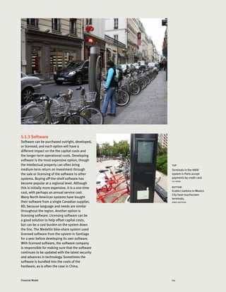 111Financial Model
5.1.3 Software
Software can be purchased outright, developed,
or licensed, and each option will have a
different impact on the the capital costs and
the longer-term operational costs. Developing
software is the most expensive option, though
the intellectual property can often bring
medium-term return on investment through
the sale or licensing of the software to other
systems. Buying off-the-shelf software has
become popular at a regional level. Although
this is initially more expensive, it is a one-time
cost, with perhaps an annual service cost.
Many North American systems have bought
their software from a single Canadian supplier,
8D, because language and needs are similar
throughout the region. Another option is
licensing software. Licensing software can be
a good solution to help offset capital costs,
but can be a cost burden on the system down
the line. The Medellín bike-share system used
licensed software from the system in Santiago
for a year before developing its own software.
With licensed software, the software company
is responsible for making sure that the software
continues to be updated with the latest security
and advances in technology. Sometimes the
software is bundled into the costs of the
hardware, as is often the case in China.
top
Terminals in the Vélib’
system in Paris accept
payments by credit card.
LUC NADAL
bottom
Ecobici stations in Mexico
City have touchscreen
terminals.
AIMEE GAUTHIER
 