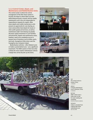 112Financial Model
5.1.4 Control Center, Depot, and
Maintenance and Redistribution Units
The control center is where the central
management of the bike-share system is
housed, the depot is where bikes are held
while being serviced or stored, and the mobile
maintenance unit is the unit responsible for
responding to requests for repairs. Bike-
share depots and mobile maintenance units
present an opportunity for cost sharing, as
most communities have depots for buses or
other public goods and services, as well as
maintenance staff. Cost sharing can greatly
decrease capital investment in such facilities
and personnel. Depots and maintenance areas,
however, need to be completely secure to
prevent loss of inventory, such as bikes, parts,
and tools. Guangzhou’s bike-share uses the
Guangzhou bus company’s depot.
Redistribution vehicles—often flatbed trucks
or trailers carried behind vans—are a significant
investment. The Vélib’ system in Paris has what
is likely the most creative redistribution vehicle:
a barge that carries bicycles up the Seine.
top
The control center in
Foshan, China.
LI SHANSHAN
middle
A simple redistribution
truck in Shenzen, China.
LI SHANSHAN
bottom
Vélib’ in Paris uses a
trailer with no rails
for easier loading and
unloading.
HOTZEPLOTZ (CREATIVE COMMONS)
opposite
A bike is unloaded from
a Nantes bike-share
redistribution van.
KARL FJELLSTROM
 