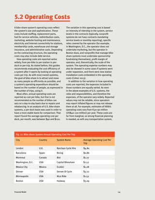 114Financial Model
A bike-share system’s operating costs reflect
the system’s size and sophistication. These
costs include staffing, replacement parts,
fuel for service vehicles, redistribution costs,
marketing, website hosting and maintenance,
electricity and Internet connectivity for stations,
membership cards, warehouse and storage
insurance, and administrative costs. Depending
on the contracting structure, the operating
costs may also include debt service.
How operating costs are reported varies
widely, from per-bike to per-station to per-
dock to per-trip. As stated before, this guides
recommends evaluating the cost efficiency of
a system after it opens by looking at operating
costs per trip. As with most transit systems,
the goal of bike-share is to attract and move
as many people as efficiently as possible, and
a system’s operating expenditure should be
based on the number of people, as expressed in
the number of trips, using it.
Most often, annual operating costs are
reported as cost per bike, but that is not
recommended as the number of bikes can
vary on a day-to-day basis due to repairs and
rebalancing. In an analysis of U.S. bike-share
systems, a per-dock basis was used in order to
have a more stable basis for comparison. That
report found the average operating cost per
dock, per month, was between $90 and $120.
Fig. 12: Bike-share System Annual Operating Cost Per Trip
City Country System Name Average Operating Cost Per
Trip
London U.K. Barclays Cycle Hire $4.80
Barcelona Spain Bicing $0.86
Montreal Canada Bixi $1.27
Washington, D.C. USA Capital Bikeshare $1.52
Mexico City Mexico Ecobici $1.28
Denver USA Denver B-Cycle $3.22
Minneapolis USA Nice Ride $1.52
Boston USA Hubway $3.09
The variation in this operating cost is based
on intensity of ridership in the system, service
levels in the contracts (typically, nonprofit
systems do not have contracts mandating
service levels or monthly reporting), specific
roles covered by the operator (for example,
in Washington, D.C., the operator does not
undertake marketing, but the operator in
Boston does, and nonprofits that manage bike-
share systems must undertake sponsorship
fundraising themselves), profit margin of
operator, and, theoretically, the scale of the
system. The operating expense numbers may
also be skewed in some cases if systems were
under expansion, and there were new station
installation costs embedded in the operating
costs (Cohen 2013).
In addition to the variation in how operating
costs are reported, the expenses included in
those numbers are equally varied. As seen
in the above examples of U.S. systems, the
roles and responsibilities, and therefore the
expenses, of the operator vary widely. Reported
values may not be reliable, since operators
may report inflated figures or may not release
them at all. For example, estimates of Vélib’s
operating costs vary from €30–90 million
(US$40–120 million) per year. These costs are
far from marginal, so strong financial planning
is needed, as with any transportation system,
5.2 Operating Costs
 