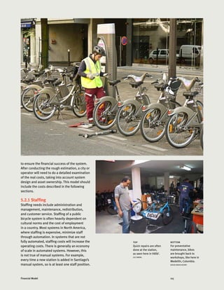 115Financial Model
to ensure the financial success of the system.
After conducting the rough estimation, a city or
operator will need to do a detailed examination
of the real costs, taking into account system
design and asset ownership. This model should
include the costs described in the following
sections.
5.2.1 Staffing
Staffing needs include administration and
management, maintenance, redistribution,
and customer service. Staffing of a public
bicycle system is often heavily dependent on
cultural norms and the cost of employment
in a country. Most systems in North America,
where staffing is expensive, minimize staff
through automation. In systems that are not
fully automated, staffing costs will increase the
operating costs. There is generally an economy
of scale in automated systems. However, this
is not true of manual systems. For example,
every time a new station is added in Santiago’s
manual system, so is at least one staff position.
bottom
For preventative
maintenance, bikes
are brought back to
workshops, like here in
Medellín, Colombia.
JESUS DAVID ACERO
top
Quick repairs are often
done at the station,
as seen here in Vélib’.
LUC NADAL
 
