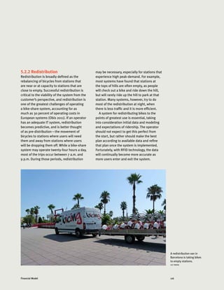 116Financial Model
5.2.2 Redistribution
Redistribution is broadly defined as the
rebalancing of bicycles from stations that
are near or at capacity to stations that are
close to empty. Successful redistribution is
critical to the viability of the system from the
customer’s perspective, and redistribution is
one of the greatest challenges of operating
a bike-share system, accounting for as
much as 30 percent of operating costs in
European systems (Obis 2011). If an operator
has an adequate IT system, redistribution
becomes predictive, and is better thought
of as pre-distribution—the movement of
bicycles to stations where users will need
them and away from stations where users
will be dropping them off. While a bike-share
system may operate twenty-four hours a day,
most of the trips occur between 7 a.m. and
9 p.m. During those periods, redistribution
may be necessary, especially for stations that
experience high peak-demand. For example,
most systems have found that stations at
the tops of hills are often empty, as people
will check out a bike and ride down the hill,
but will rarely ride up the hill to park at that
station. Many systems, however, try to do
most of the redistribution at night, when
there is less traffic and it is more efficient.
A system for redistributing bikes to the
points of greatest use is essential, taking
into consideration initial data and modeling
and expectations of ridership. The operator
should not expect to get this perfect from
the start, but rather should make the best
plan according to available data and refine
that plan once the system is implemented.
Fortunately, with RFID technology, the data
will continually become more accurate as
more users enter and exit the system.
A redistribution van in
Barcelona is taking bikes
to empty stations.
LUC NADAL
 