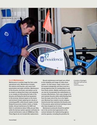 117Financial Model
5.2.3 Maintenance
Maintenance is another large line item under
operational costs. Maintenance includes
the stations and bicycles, and covers both
preventative and repair activities. Maintenance
of the bicycles, terminals, and station can be
as simple as wiping them down and sweeping
or as complex as lubricating the hubs of the
bicycles and fixing the electrical equipment
in the terminal. General repairs to the docks
and terminal include replacing torn decals or
removing graffiti, while bicycle repairs include
fixing tire punctures, broken chains, or faulty
brakes. Annual maintenance for Vélib’ and
Velo’v is estimated at about US$1,000 per bike,
while the German system operator estimates its
annual maintenance costs at US$868 per bike.
These figures do not include bike replacement.
Bicycle maintenance and repair are critical
to the reliability and image of a bike-share
system. For that reason, repair centers must
be located strategically, and there must be a
strong logistical plan for moving bikes to and
from those centers. Mobile maintenance units
can also be incorporated into redistribution to
increase effectiveness. Paris uses a barge to fix
and maintain bicycles while redistributing them
from the lower end of the city to the higher
end. Montreal has created a social company
(Cyclochrome) that maintains the bicycles and,
in the process, gives technical training to teens
who have dropped out of school.
Maintenance protocols should be spelled
out in the service-level agreements in the
contract between the implementing agency
and the operator, including the penalties for
A member of Santiago’s
bike-share staff services
a bicycle.
CLAUDIO OLIVARES MEDINA
 