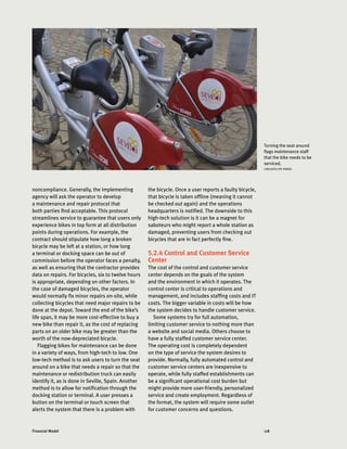 118Financial Model
noncompliance. Generally, the implementing
agency will ask the operator to develop
a maintenance and repair protocol that
both parties find acceptable. This protocol
streamlines service to guarantee that users only
experience bikes in top form at all distribution
points during operations. For example, the
contract should stipulate how long a broken
bicycle may be left at a station, or how long
a terminal or docking space can be out of
commission before the operator faces a penalty,
as well as ensuring that the contractor provides
data on repairs. For bicycles, six to twelve hours
is appropriate, depending on other factors. In
the case of damaged bicycles, the operator
would normally fix minor repairs on-site, while
collecting bicycles that need major repairs to be
done at the depot. Toward the end of the bike’s
life span, it may be more cost-effective to buy a
new bike than repair it, as the cost of replacing
parts on an older bike may be greater than the
worth of the now-depreciated bicycle.
Flagging bikes for maintenance can be done
in a variety of ways, from high-tech to low. One
low-tech method is to ask users to turn the seat
around on a bike that needs a repair so that the
maintenance or redistribution truck can easily
identify it, as is done in Seville, Spain. Another
method is to allow for notification through the
docking station or terminal. A user presses a
button on the terminal or touch screen that
alerts the system that there is a problem with
the bicycle. Once a user reports a faulty bicycle,
that bicycle is taken offline (meaning it cannot
be checked out again) and the operations
headquarters is notified. The downside to this
high-tech solution is it can be a magnet for
saboteurs who might report a whole station as
damaged, preventing users from checking out
bicycles that are in fact perfectly fine.
5.2.4 Control and Customer Service
Center
The cost of the control and customer service
center depends on the goals of the system
and the environment in which it operates. The
control center is critical to operations and
management, and includes staffing costs and IT
costs. The bigger variable in costs will be how
the system decides to handle customer service.
Some systems try for full automation,
limiting customer service to nothing more than
a website and social media. Others choose to
have a fully staffed customer service center.
The operating cost is completely dependent
on the type of service the system desires to
provide. Normally, fully automated control and
customer service centers are inexpensive to
operate, while fully staffed establishments can
be a significant operational cost burden but
might provide more user-friendly, personalized
service and create employment. Regardless of
the format, the system will require some outlet
for customer concerns and questions.
Turning the seat around
flags maintenance staff
that the bike needs to be
serviced.
CARLOSFELIPE PARDO
 