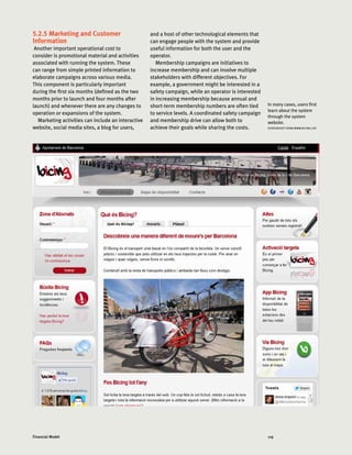 119Financial Model
5.2.5 Marketing and Customer
Information
Another important operational cost to
consider is promotional material and activities
associated with running the system. These
can range from simple printed information to
elaborate campaigns across various media.
This component is particularly important
during the first six months (defined as the two
months prior to launch and four months after
launch) and whenever there are any changes to
operation or expansions of the system.
Marketing activities can include an interactive
website, social media sites, a blog for users,
and a host of other technological elements that
can engage people with the system and provide
useful information for both the user and the
operator.
Membership campaigns are initiatives to
increase membership and can involve multiple
stakeholders with different objectives. For
example, a government might be interested in a
safety campaign, while an operator is interested
in increasing membership because annual and
short-term membership numbers are often tied
to service levels. A coordinated safety campaign
and membership drive can allow both to
achieve their goals while sharing the costs.
In many cases, users first
learn about the system
through the system
website.
SCREENSHOT FROM WWW.BICING.CAT.
 