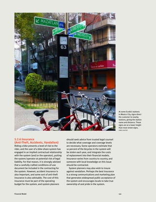 120Financial Model
5.2.6 Insurance
(Anti-Theft, Accidents, Vandalism)
Riding a bike presents a level of risk to the
rider, and the user of a bike-share system has
engaged in an implied contractual relationship
with the system (and/or the operator), putting
the system/operator at potential risk of legal
liability. For that reason, it is strongly advised
that a carefully crafted conditions-of-use
document be included in the contracting for
the system. However, accident insurance is
also important, and some sort of anti-theft
insurance is also advisable. The cost of this
insurance must be part of the operating
budget for the system, and system planners
should seek advice from trusted legal counsel
to decide what coverage and coverage levels
are necessary. Some operators estimate that
10 percent of the bicycles in the system will
be stolen each year, and integrate the costs
of replacement into their financial models.
Insurance varies from country to country, and
someone with local knowledge on this issue
should be contracted.
System planners may also wish to insure
against vandalism. Perhaps the best insurance
is a strong communications and marketing plan
that generates widespread public acceptance of
the system and encourages locals to take true
ownership of and pride in the system.
At some Ecobici stations
in Mexico City, signs direct
the customer to nearby
stations, giving the station
name and distance. These
signs are at a lower height
than most street signs.
AIMEE GAUTIER
 