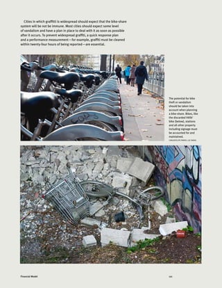 121Financial Model
Cities in which graffitti is widespread should expect that the bike-share
system will be not be immune. Most cities should expect some level
of vandalism and have a plan in place to deal with it as soon as possible
after it occurs. To prevent widespread graffiti, a quick response plan
and a performance measurement—for example, graffiti must be cleaned
within twenty-four hours of being reported—are essential.
The potential for bike
theft or vandalism
should be taken into
account when planning
a bike-share. Bikes, like
the discarded Vélib'
bike (below), stations
and all other property
including signage must
be accounted for and
maintained.
CARLOSFELIPE PARDO, LUC NADAL
 